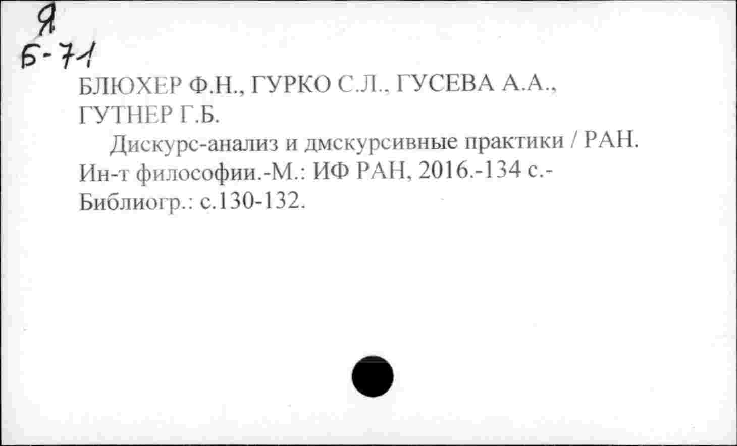 ﻿я
Б"-77
БЛЮХЕР Ф.Н., ГУРКО С.Л., ГУСЕВА А.А., ГУТНЕР Г.Б.
Дискурс-анализ и дискурсивные практики / РАН. Ин-т философии.-М.: ИФ РАН, 2016.-134 с,-Библиогр.: с. 130-132.